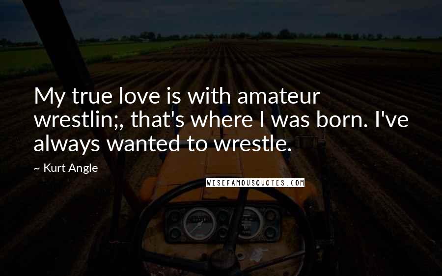 Kurt Angle Quotes: My true love is with amateur wrestlin;, that's where I was born. I've always wanted to wrestle.