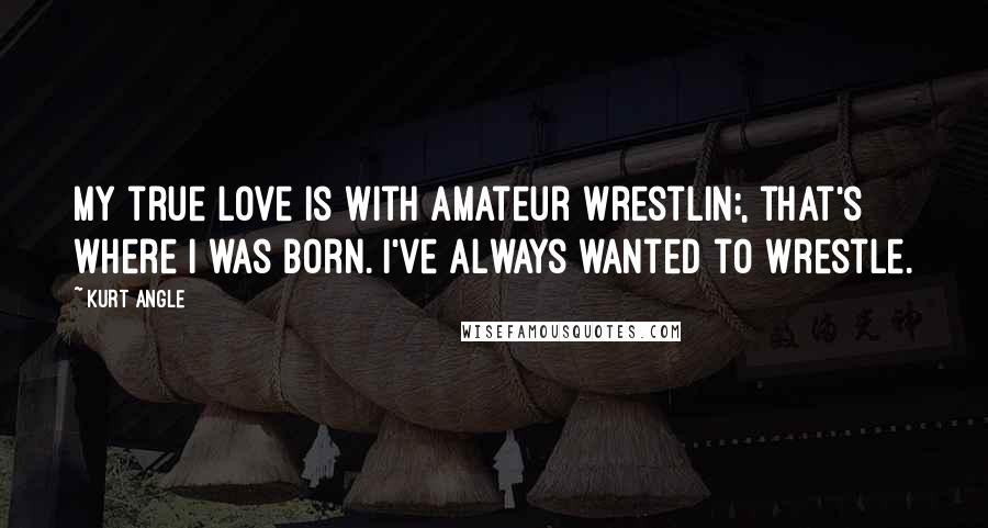 Kurt Angle Quotes: My true love is with amateur wrestlin;, that's where I was born. I've always wanted to wrestle.