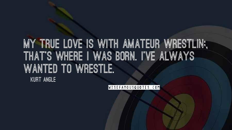 Kurt Angle Quotes: My true love is with amateur wrestlin;, that's where I was born. I've always wanted to wrestle.