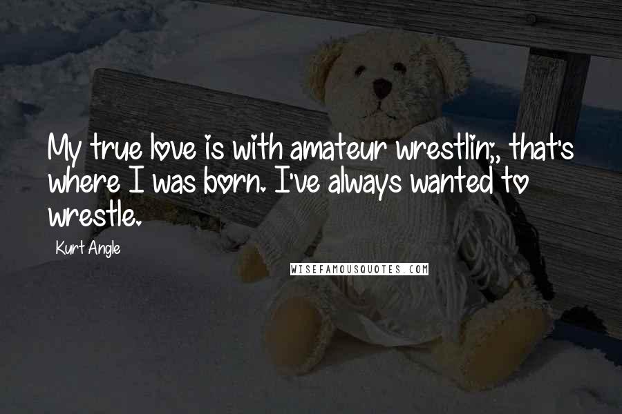 Kurt Angle Quotes: My true love is with amateur wrestlin;, that's where I was born. I've always wanted to wrestle.