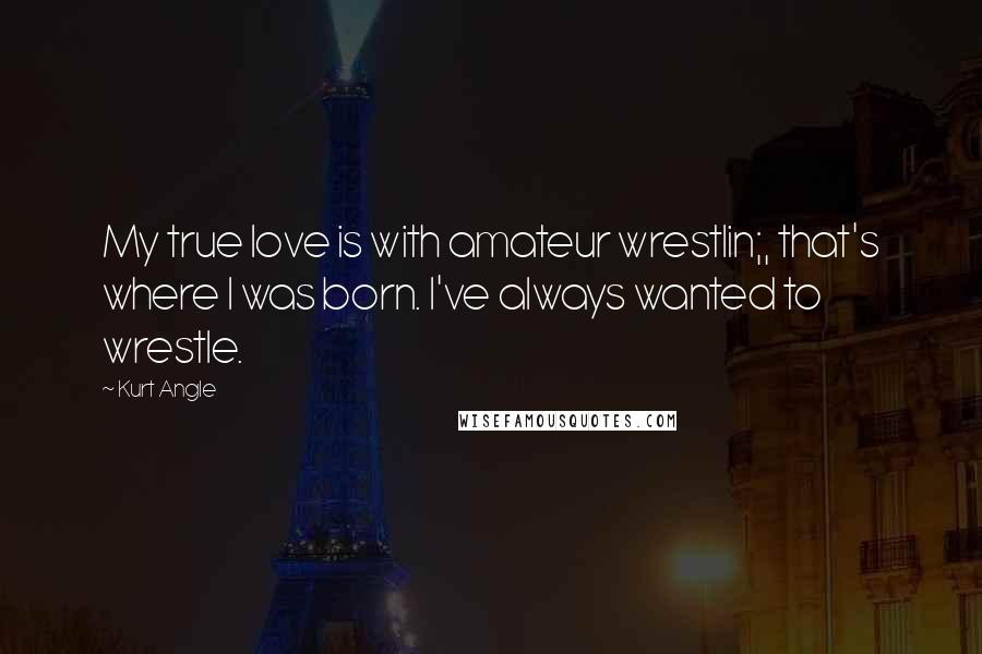 Kurt Angle Quotes: My true love is with amateur wrestlin;, that's where I was born. I've always wanted to wrestle.