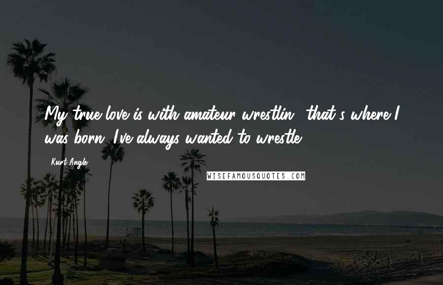 Kurt Angle Quotes: My true love is with amateur wrestlin;, that's where I was born. I've always wanted to wrestle.