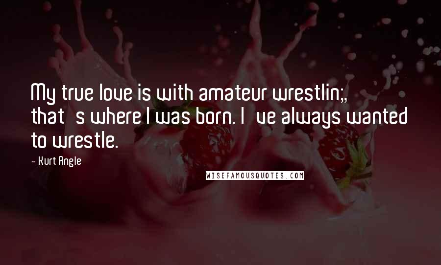 Kurt Angle Quotes: My true love is with amateur wrestlin;, that's where I was born. I've always wanted to wrestle.