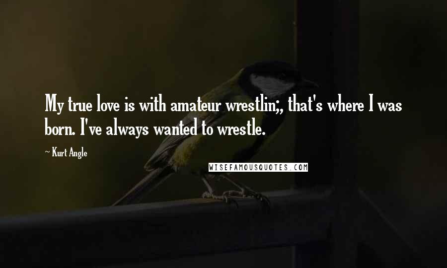 Kurt Angle Quotes: My true love is with amateur wrestlin;, that's where I was born. I've always wanted to wrestle.