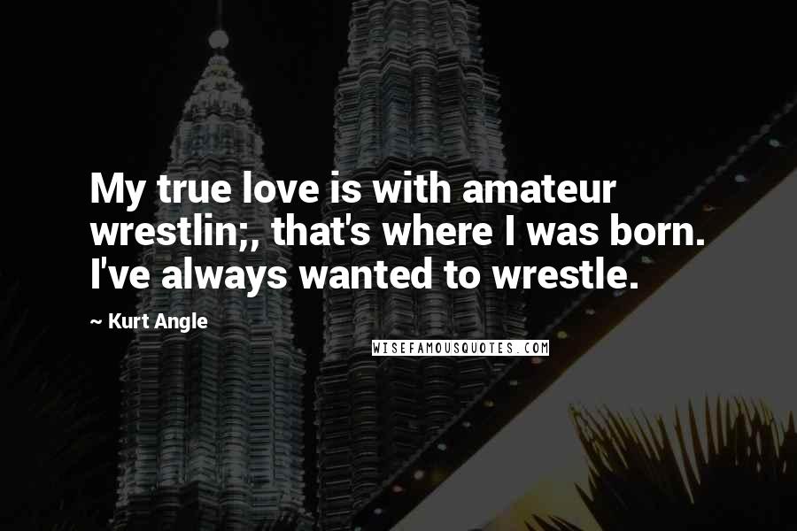 Kurt Angle Quotes: My true love is with amateur wrestlin;, that's where I was born. I've always wanted to wrestle.