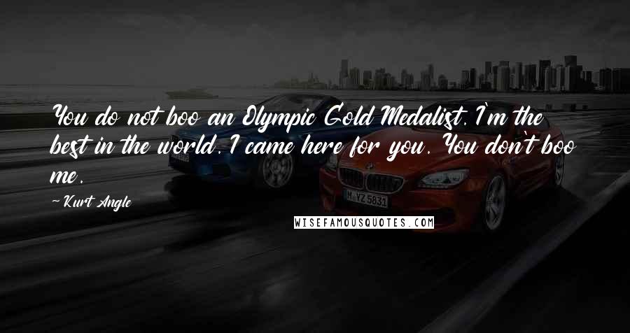 Kurt Angle Quotes: You do not boo an Olympic Gold Medalist. I'm the best in the world. I came here for you. You don't boo me.