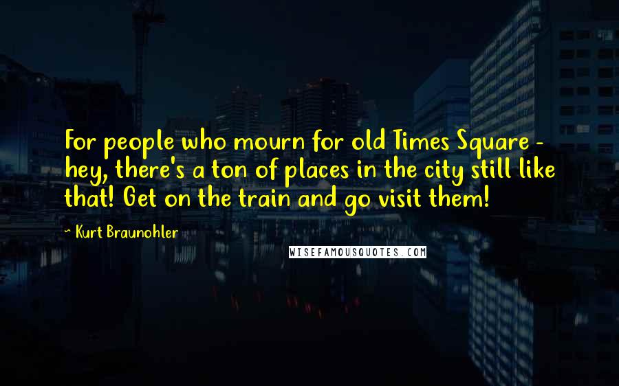 Kurt Braunohler Quotes: For people who mourn for old Times Square - hey, there's a ton of places in the city still like that! Get on the train and go visit them!
