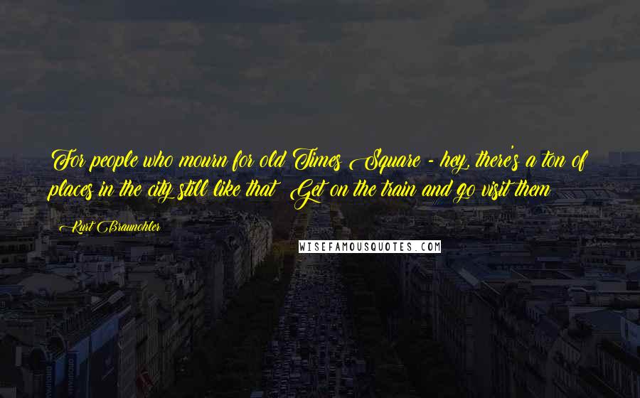 Kurt Braunohler Quotes: For people who mourn for old Times Square - hey, there's a ton of places in the city still like that! Get on the train and go visit them!