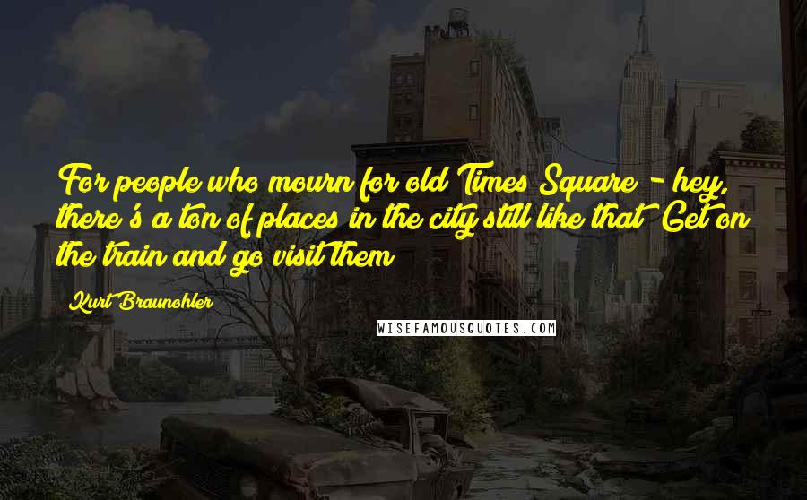 Kurt Braunohler Quotes: For people who mourn for old Times Square - hey, there's a ton of places in the city still like that! Get on the train and go visit them!