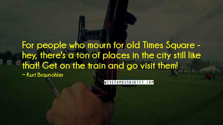 Kurt Braunohler Quotes: For people who mourn for old Times Square - hey, there's a ton of places in the city still like that! Get on the train and go visit them!