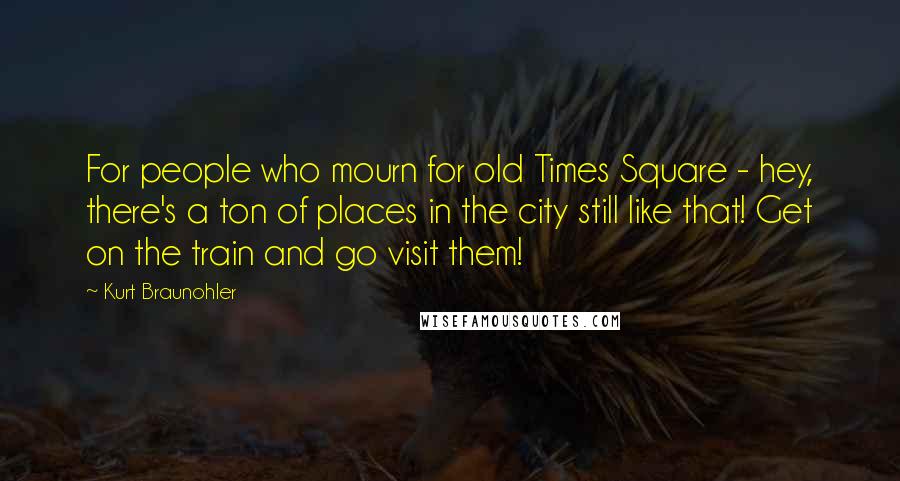 Kurt Braunohler Quotes: For people who mourn for old Times Square - hey, there's a ton of places in the city still like that! Get on the train and go visit them!
