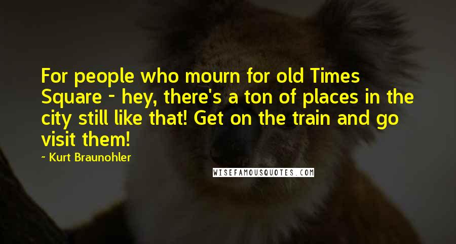 Kurt Braunohler Quotes: For people who mourn for old Times Square - hey, there's a ton of places in the city still like that! Get on the train and go visit them!