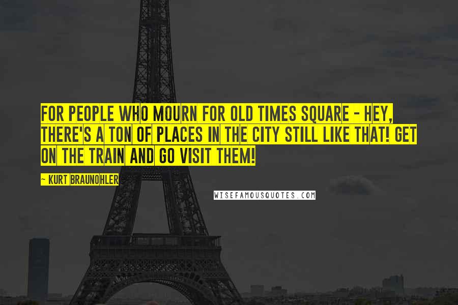Kurt Braunohler Quotes: For people who mourn for old Times Square - hey, there's a ton of places in the city still like that! Get on the train and go visit them!