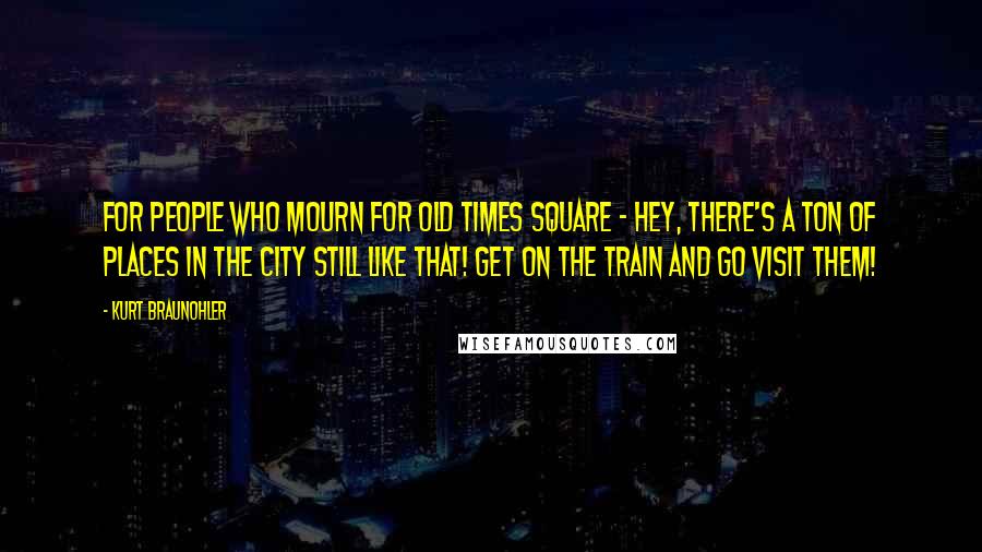 Kurt Braunohler Quotes: For people who mourn for old Times Square - hey, there's a ton of places in the city still like that! Get on the train and go visit them!