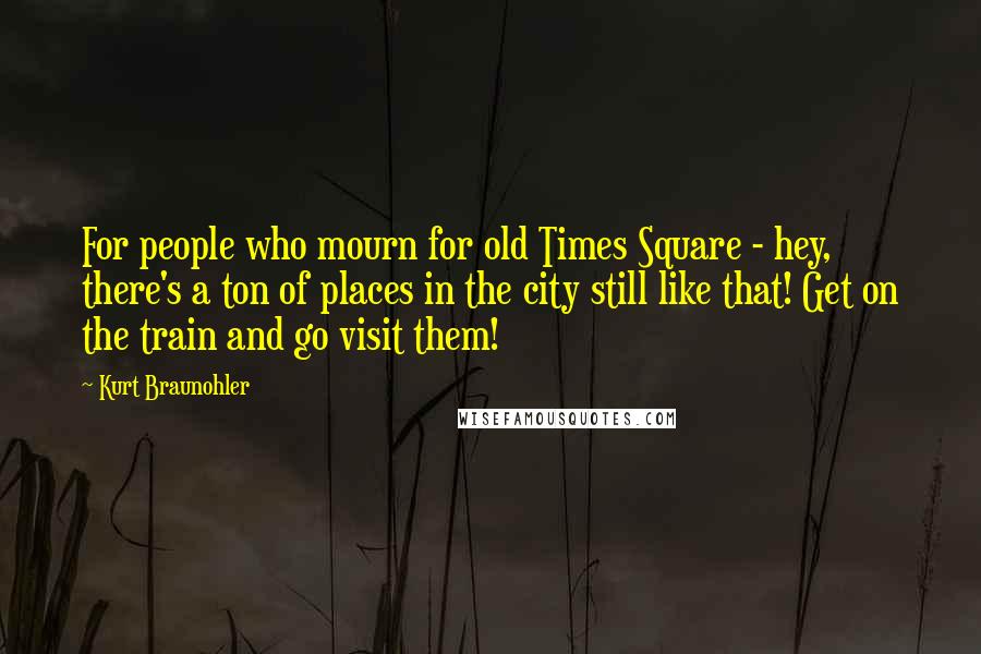 Kurt Braunohler Quotes: For people who mourn for old Times Square - hey, there's a ton of places in the city still like that! Get on the train and go visit them!