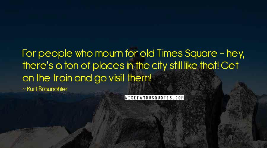 Kurt Braunohler Quotes: For people who mourn for old Times Square - hey, there's a ton of places in the city still like that! Get on the train and go visit them!