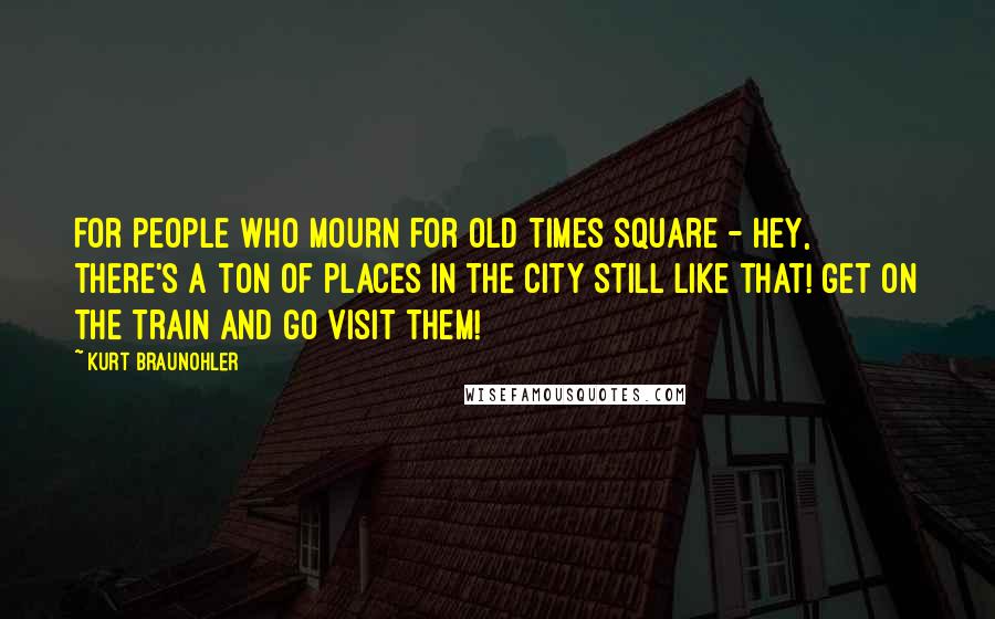 Kurt Braunohler Quotes: For people who mourn for old Times Square - hey, there's a ton of places in the city still like that! Get on the train and go visit them!