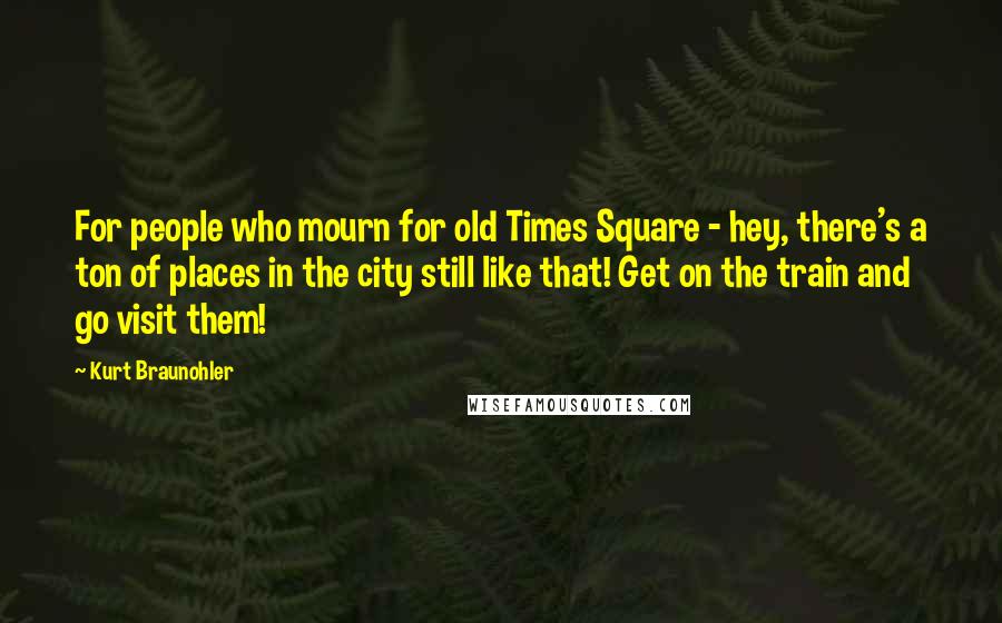 Kurt Braunohler Quotes: For people who mourn for old Times Square - hey, there's a ton of places in the city still like that! Get on the train and go visit them!