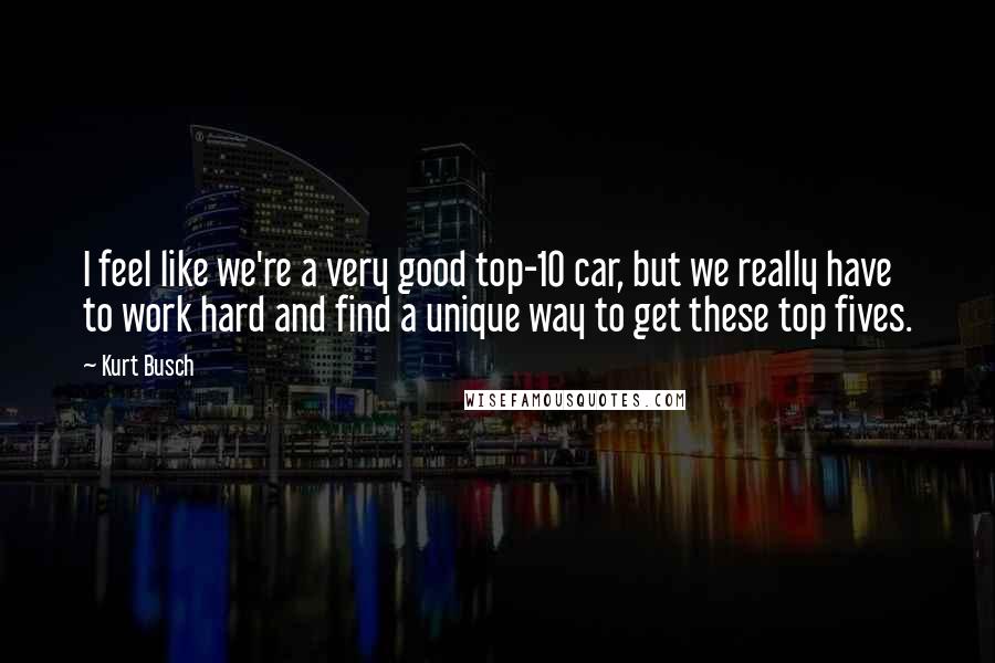 Kurt Busch Quotes: I feel like we're a very good top-10 car, but we really have to work hard and find a unique way to get these top fives.