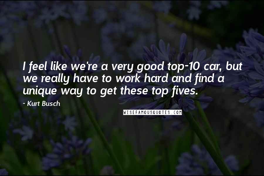 Kurt Busch Quotes: I feel like we're a very good top-10 car, but we really have to work hard and find a unique way to get these top fives.