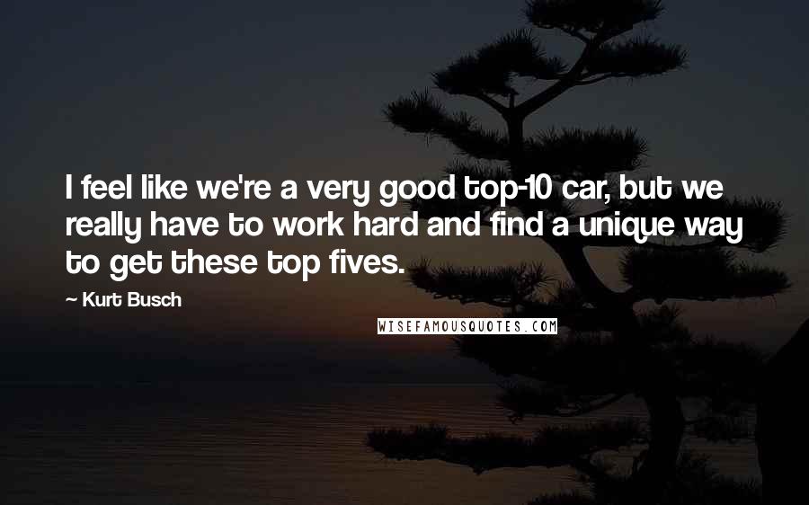 Kurt Busch Quotes: I feel like we're a very good top-10 car, but we really have to work hard and find a unique way to get these top fives.