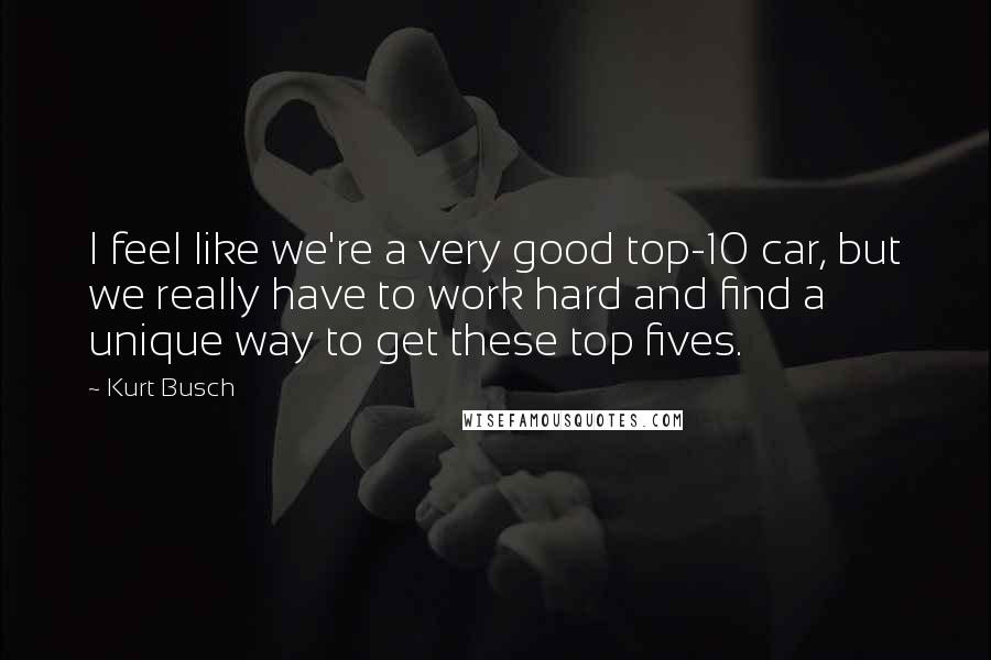 Kurt Busch Quotes: I feel like we're a very good top-10 car, but we really have to work hard and find a unique way to get these top fives.