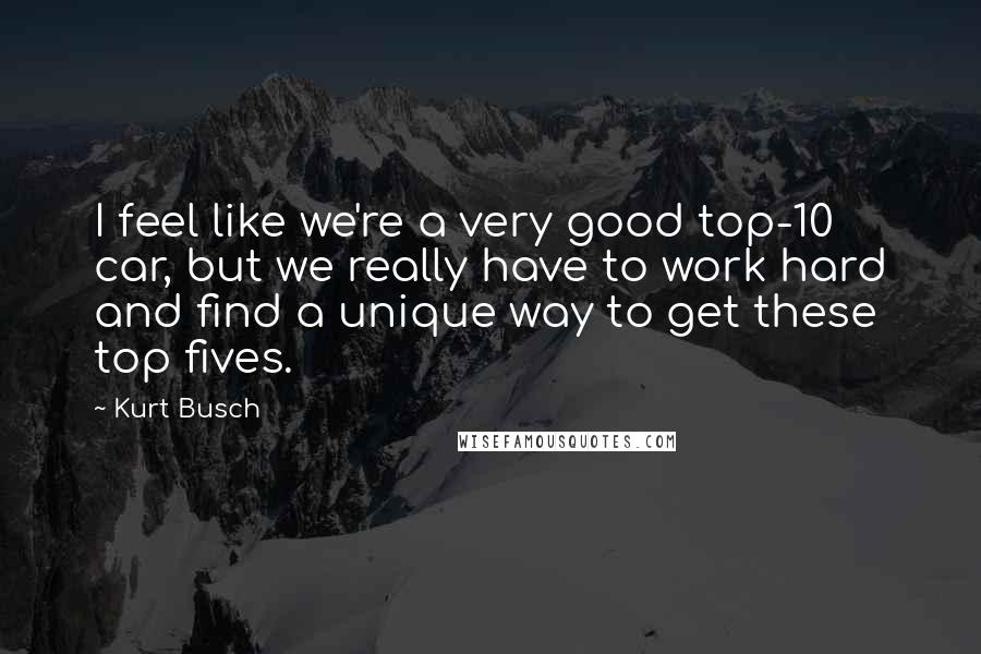 Kurt Busch Quotes: I feel like we're a very good top-10 car, but we really have to work hard and find a unique way to get these top fives.