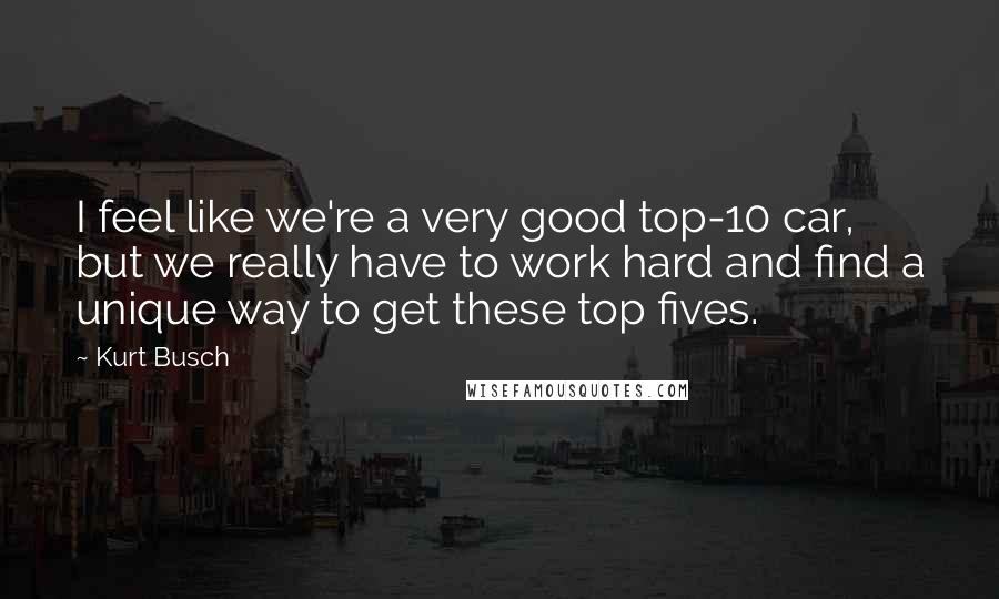 Kurt Busch Quotes: I feel like we're a very good top-10 car, but we really have to work hard and find a unique way to get these top fives.