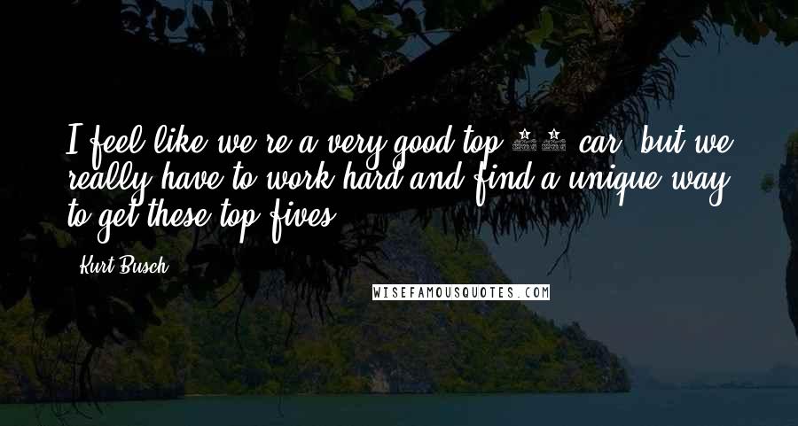 Kurt Busch Quotes: I feel like we're a very good top-10 car, but we really have to work hard and find a unique way to get these top fives.