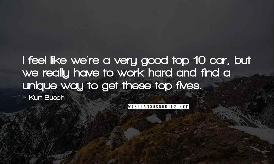 Kurt Busch Quotes: I feel like we're a very good top-10 car, but we really have to work hard and find a unique way to get these top fives.
