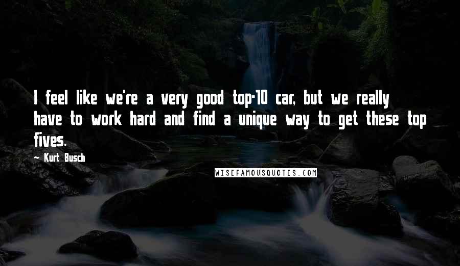 Kurt Busch Quotes: I feel like we're a very good top-10 car, but we really have to work hard and find a unique way to get these top fives.