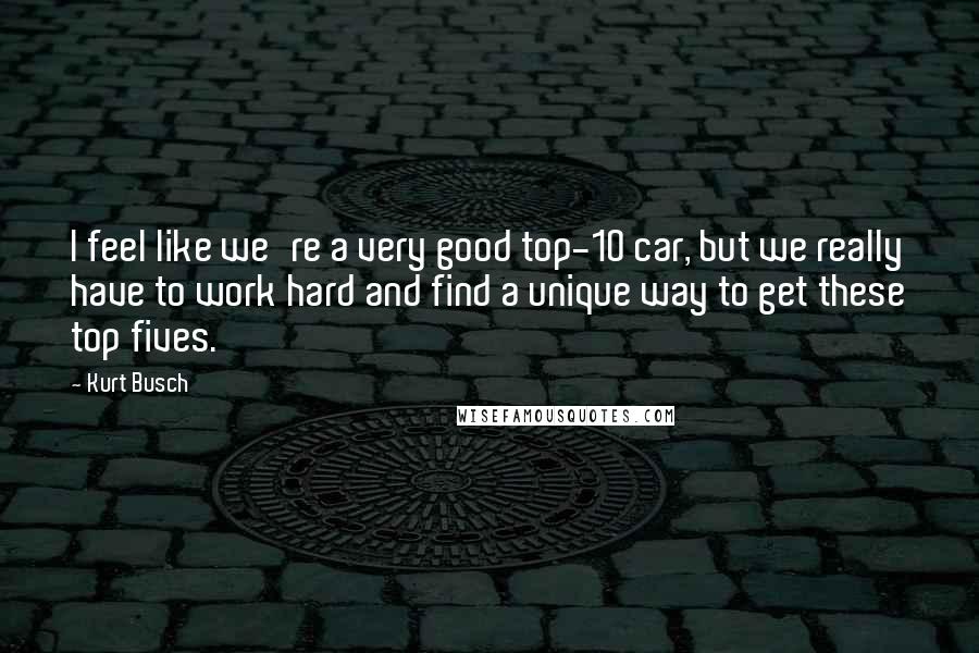 Kurt Busch Quotes: I feel like we're a very good top-10 car, but we really have to work hard and find a unique way to get these top fives.