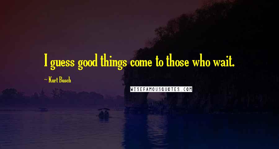 Kurt Busch Quotes: I guess good things come to those who wait.