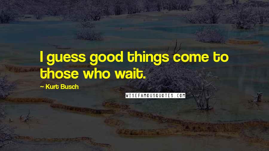 Kurt Busch Quotes: I guess good things come to those who wait.