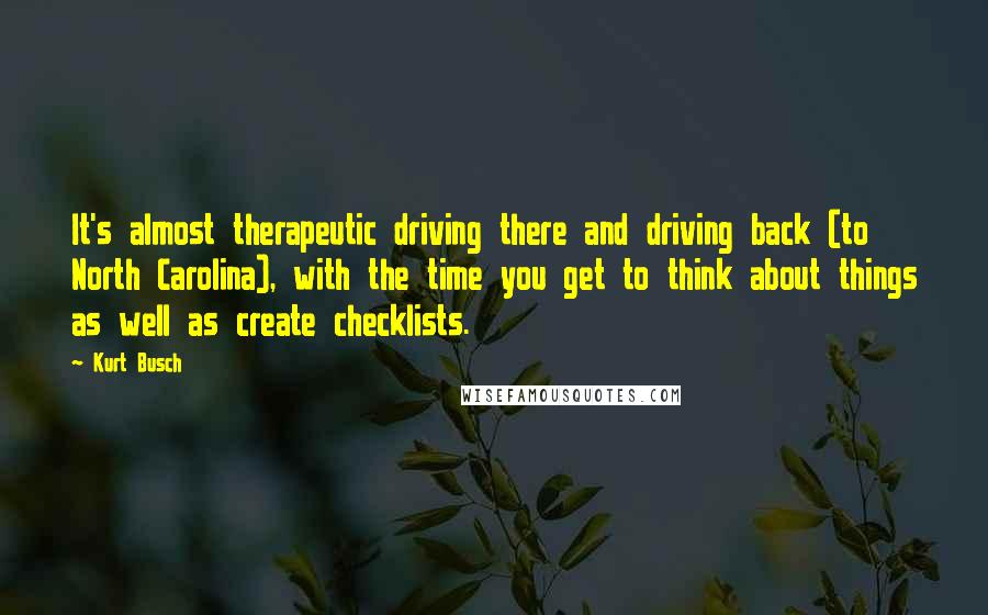Kurt Busch Quotes: It's almost therapeutic driving there and driving back (to North Carolina), with the time you get to think about things as well as create checklists.