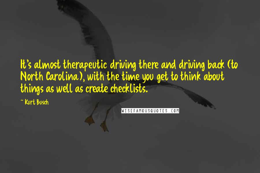 Kurt Busch Quotes: It's almost therapeutic driving there and driving back (to North Carolina), with the time you get to think about things as well as create checklists.