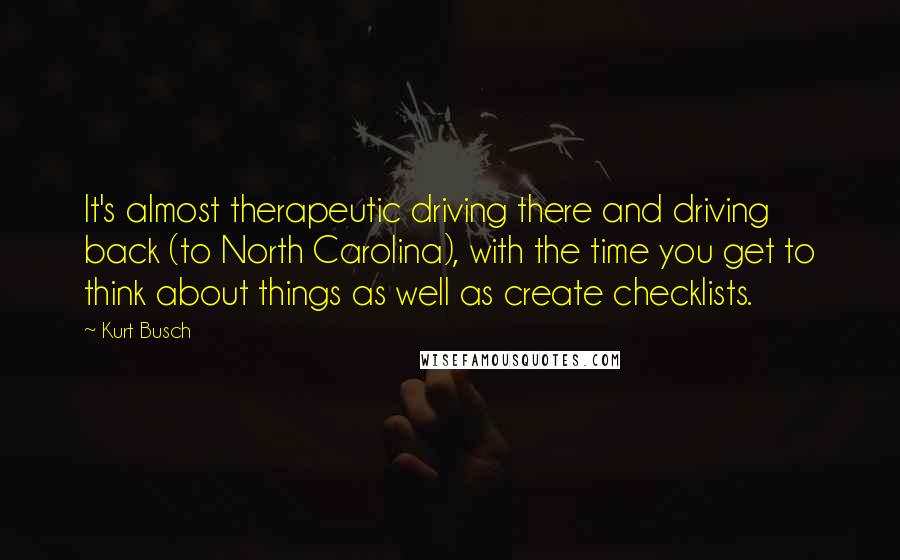 Kurt Busch Quotes: It's almost therapeutic driving there and driving back (to North Carolina), with the time you get to think about things as well as create checklists.