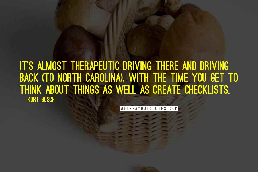 Kurt Busch Quotes: It's almost therapeutic driving there and driving back (to North Carolina), with the time you get to think about things as well as create checklists.