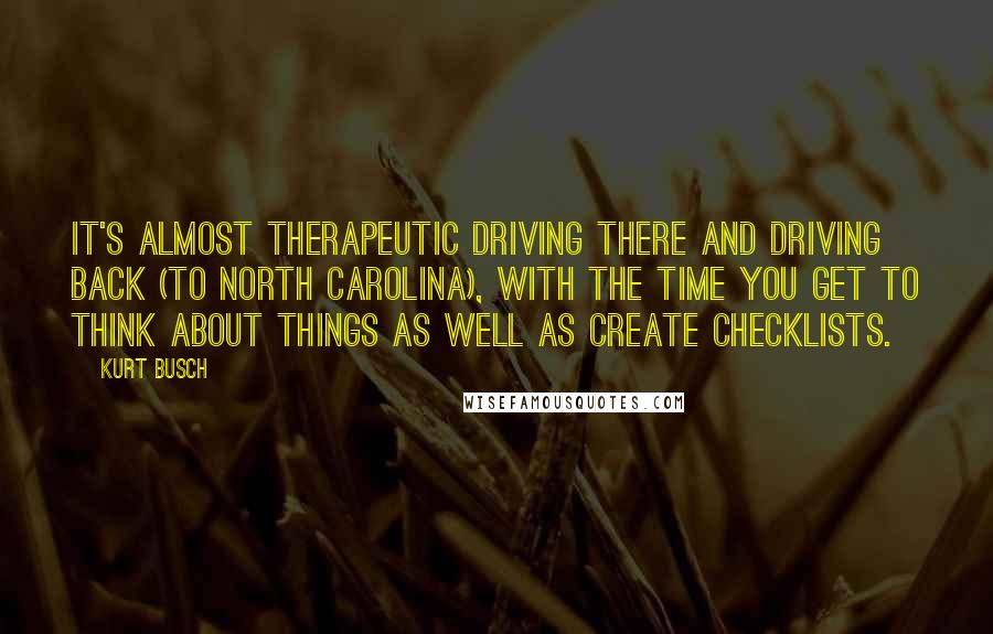 Kurt Busch Quotes: It's almost therapeutic driving there and driving back (to North Carolina), with the time you get to think about things as well as create checklists.