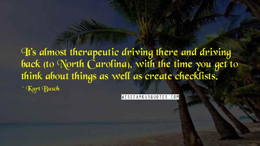 Kurt Busch Quotes: It's almost therapeutic driving there and driving back (to North Carolina), with the time you get to think about things as well as create checklists.