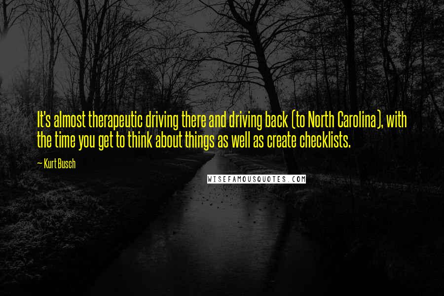 Kurt Busch Quotes: It's almost therapeutic driving there and driving back (to North Carolina), with the time you get to think about things as well as create checklists.