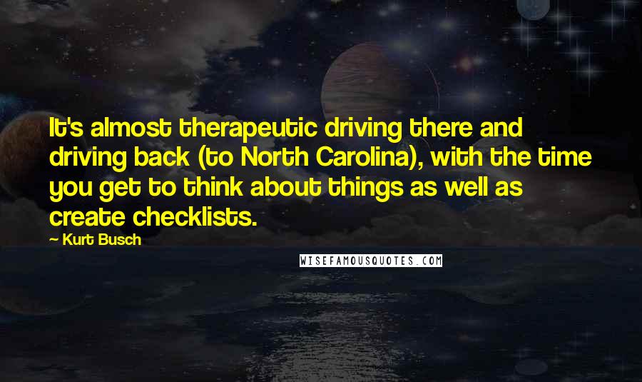 Kurt Busch Quotes: It's almost therapeutic driving there and driving back (to North Carolina), with the time you get to think about things as well as create checklists.