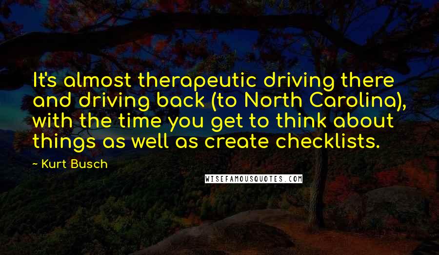 Kurt Busch Quotes: It's almost therapeutic driving there and driving back (to North Carolina), with the time you get to think about things as well as create checklists.