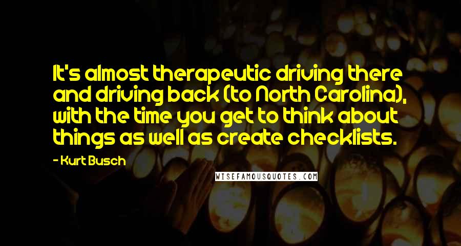 Kurt Busch Quotes: It's almost therapeutic driving there and driving back (to North Carolina), with the time you get to think about things as well as create checklists.