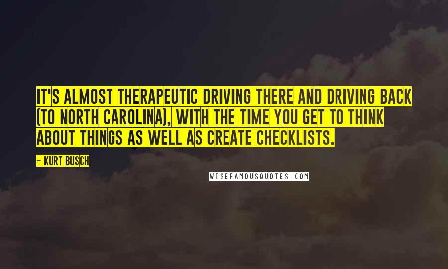 Kurt Busch Quotes: It's almost therapeutic driving there and driving back (to North Carolina), with the time you get to think about things as well as create checklists.