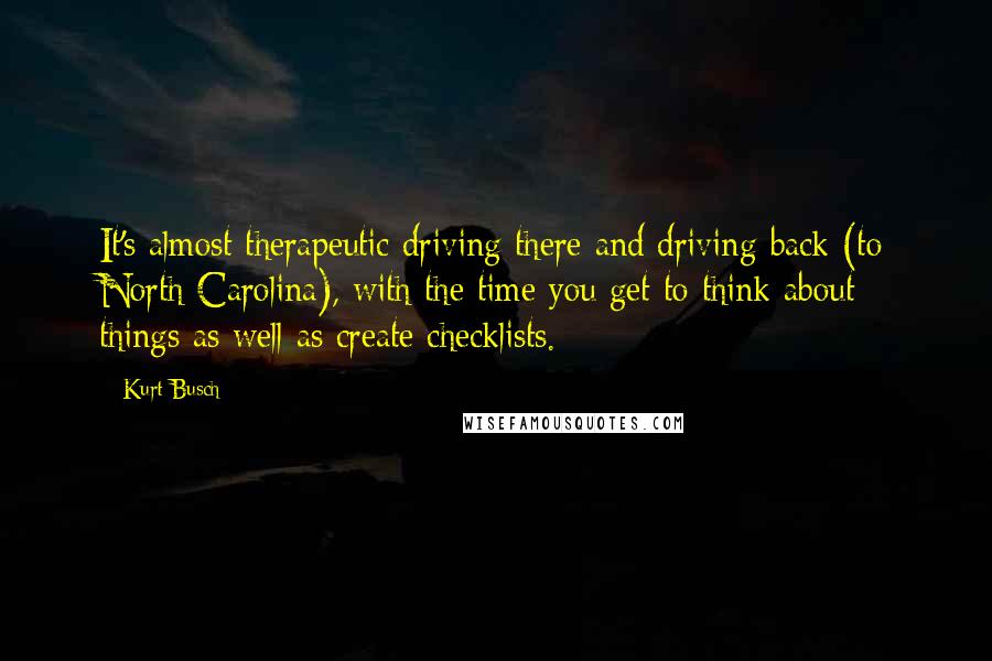 Kurt Busch Quotes: It's almost therapeutic driving there and driving back (to North Carolina), with the time you get to think about things as well as create checklists.
