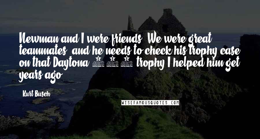 Kurt Busch Quotes: Newman and I were friends. We were great teammates, and he needs to check his trophy case on that Daytona 500 trophy I helped him get years ago.