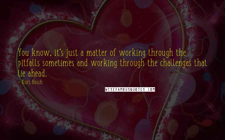 Kurt Busch Quotes: You know, it's just a matter of working through the pitfalls sometimes and working through the challenges that lie ahead.