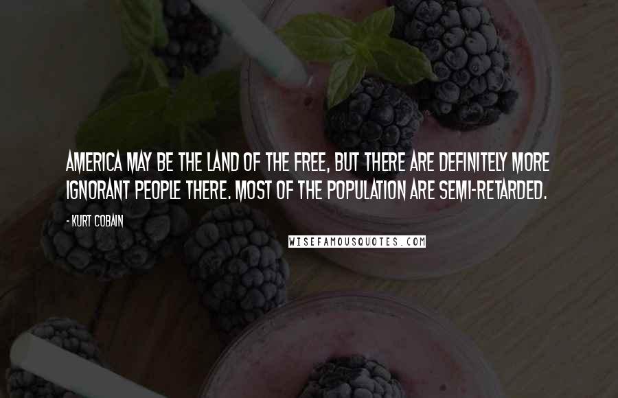 Kurt Cobain Quotes: America may be the land of the free, but there are definitely more ignorant people there. Most of the population are semi-retarded.