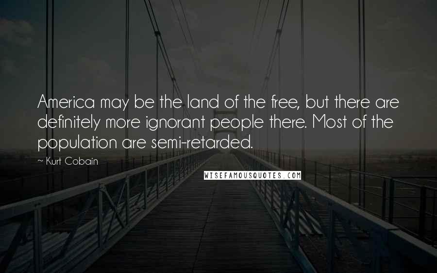 Kurt Cobain Quotes: America may be the land of the free, but there are definitely more ignorant people there. Most of the population are semi-retarded.